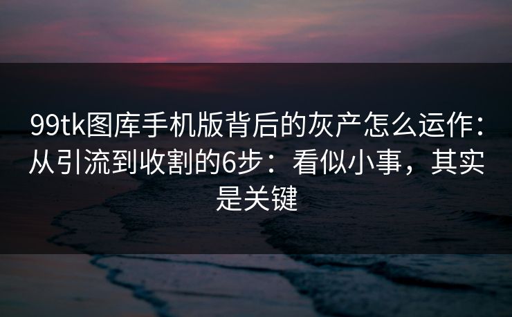 99tk图库手机版背后的灰产怎么运作：从引流到收割的6步：看似小事，其实是关键