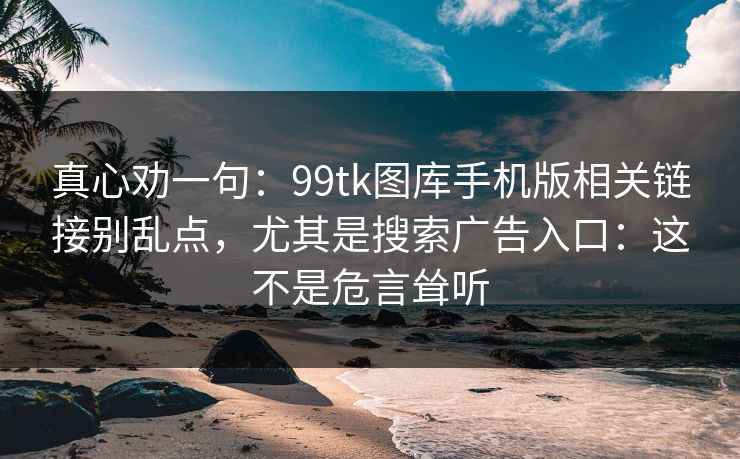 真心劝一句:99tk图库手机版相关链接别乱点,尤其是搜索广告入口:这不是危言耸听