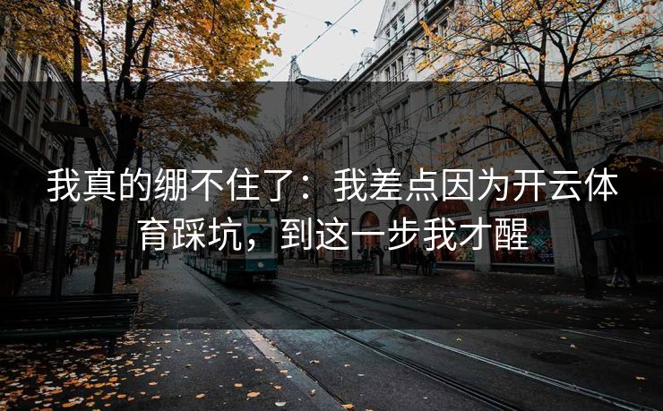 我真的绷不住了:我差点因为开云体育踩坑,到这一步我才醒 我真的绷不住了:我差点因为开云体育踩坑,到这一步我才醒