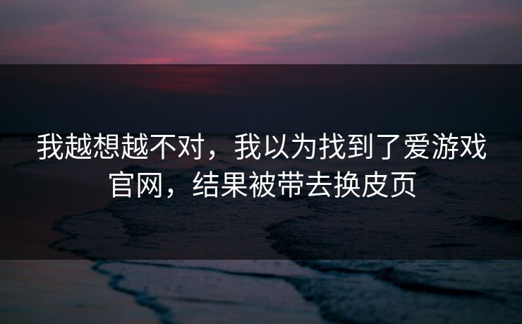 我越想越不对,我以为找到了爱游戏官网,结果被带去换皮页