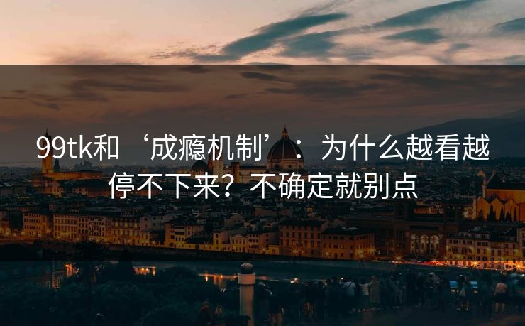 99tk和‘成瘾机制’：为什么越看越停不下来？不确定就别点