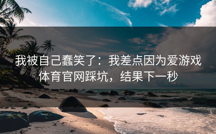 我被自己蠢笑了:我差点因为爱游戏体育官网踩坑,结果下一秒
