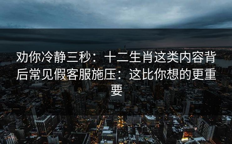 劝你冷静三秒：十二生肖这类内容背后常见假客服施压：这比你想的更重要