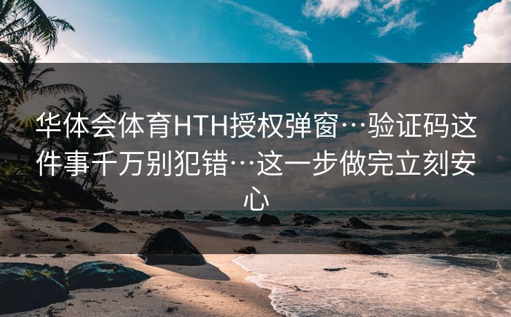 华体会体育HTH授权弹窗…验证码这件事千万别犯错…这一步做完立刻安心 华体会体育HTH授权弹窗…验证码这件事千万别犯错…这一步做完立刻安心
