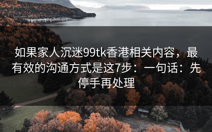 如果家人沉迷99tk香港相关内容，最有效的沟通方式是这7步：一句话：先停手再处理