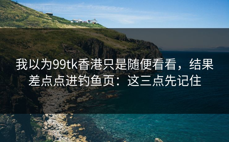 我以为99tk香港只是随便看看,结果差点点进钓鱼页:这三点先记住