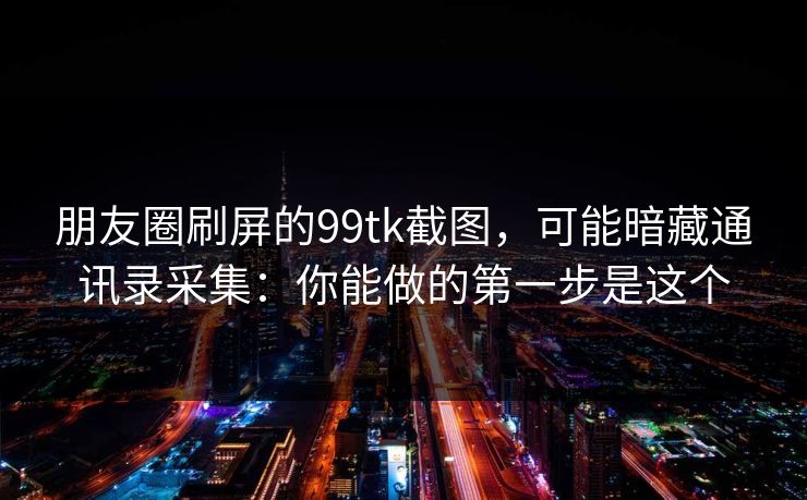 朋友圈刷屏的99tk截图,可能暗藏通讯录采集:你能做的第一步是这个