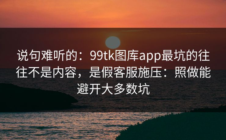 说句难听的:99tk图库app最坑的往往不是内容,是假客服施压:照做能避开大多数坑