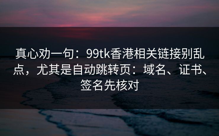 真心劝一句：99tk香港相关链接别乱点，尤其是自动跳转页：域名、证书、签名先核对