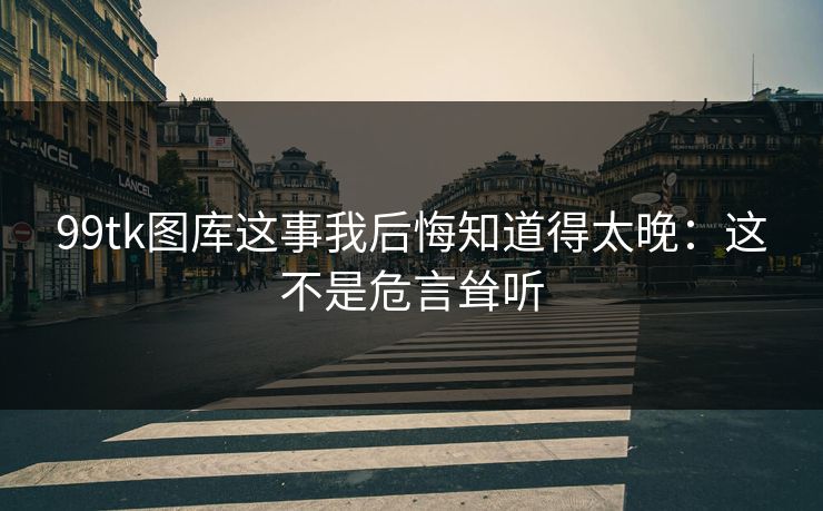 99tk图库这事我后悔知道得太晚：这不是危言耸听