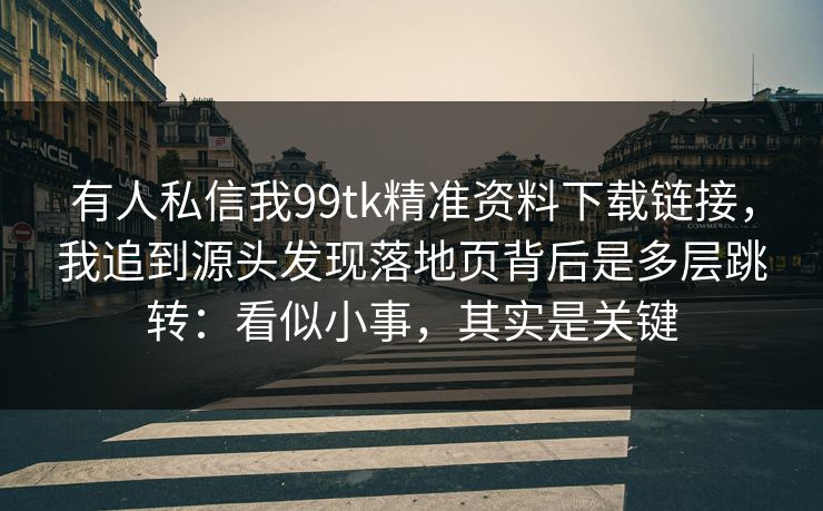 有人私信我99tk精准资料下载链接，我追到源头发现落地页背后是多层跳转：看似小事，其实是关键