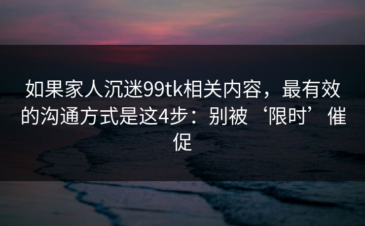 如果家人沉迷99tk相关内容，最有效的沟通方式是这4步：别被‘限时’催促