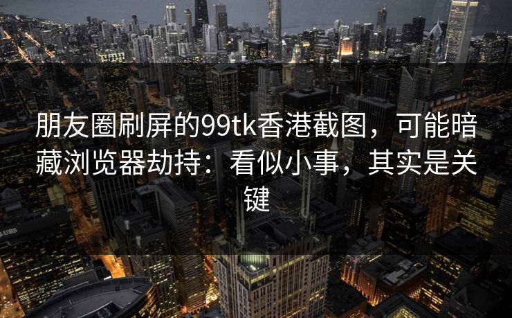 朋友圈刷屏的99tk香港截图,可能暗藏浏览器劫持:看似小事,其实是关键
