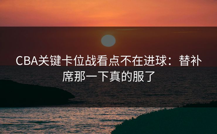 CBA关键卡位战看点不在进球:替补席那一下真的服了 CBA关键卡位战看点不在进球:替补席那一下真的服了