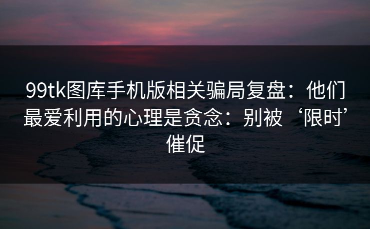99tk图库手机版相关骗局复盘:他们最爱利用的心理是贪念:别被‘限时’催促