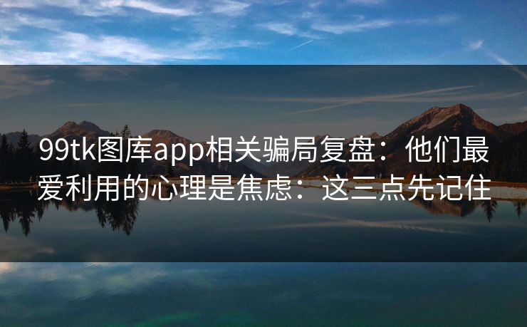 99tk图库app相关骗局复盘：他们最爱利用的心理是焦虑：这三点先记住